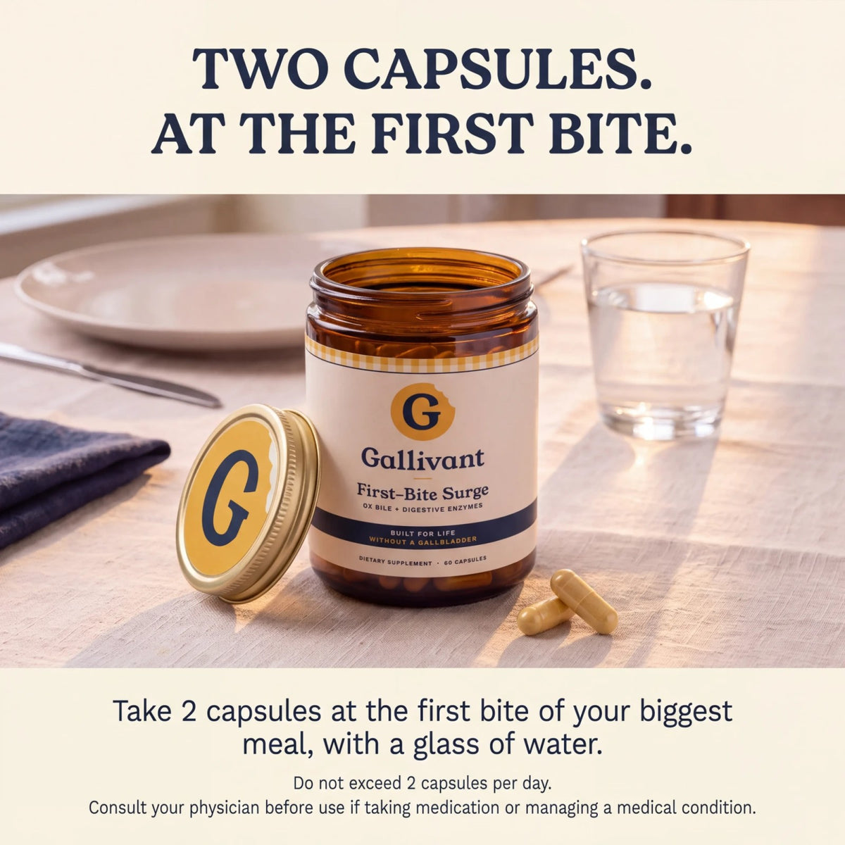 Two capsules at the first bite. Take 2 capsules at the first bite of your biggest meal, with a glass of water.